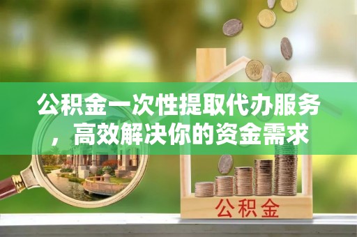 大涌公积金一次性提取代办服务，高效解决你的资金需求