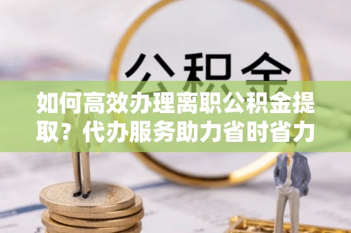 大涌如何高效办理离职公积金提取？代办服务助力省时省力