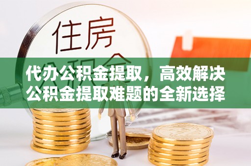 大涌代办公积金提取，高效解决公积金提取难题的全新选择