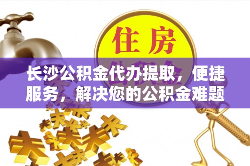 大涌长沙公积金代办提取，便捷服务，解决您的公积金难题