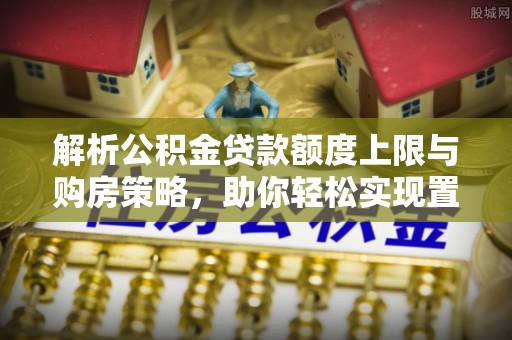 大涌解析公积金贷款额度上限与购房策略，助你轻松实现置业梦想