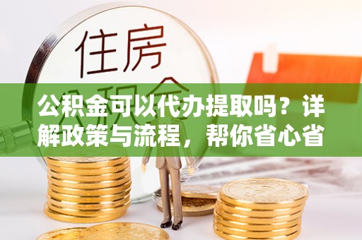 大涌公积金可以代办提取吗？详解政策与流程，帮你省心省力