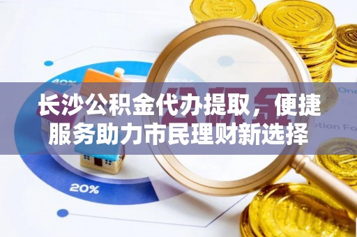 大涌长沙公积金代办提取，便捷服务助力市民理财新选择