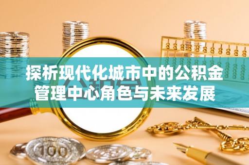 大涌探析现代化城市中的公积金管理中心角色与未来发展