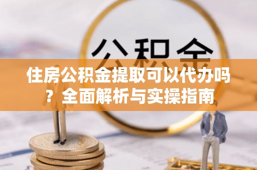 大涌住房公积金提取可以代办吗？全面解析与实操指南