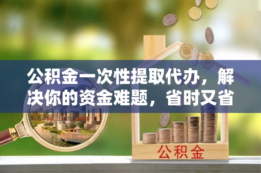 大涌公积金一次性提取代办，解决你的资金难题，省时又省心
