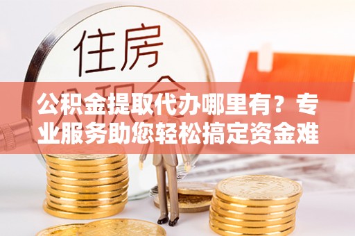 大涌公积金提取代办哪里有？专业服务助您轻松搞定资金难题